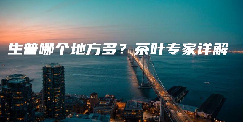 生普哪个地方多？茶叶专家详解插图