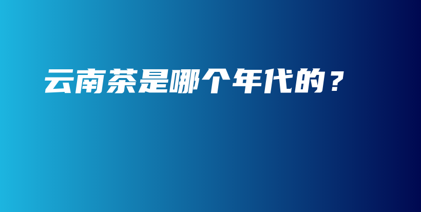 云南茶是哪个年代的？插图