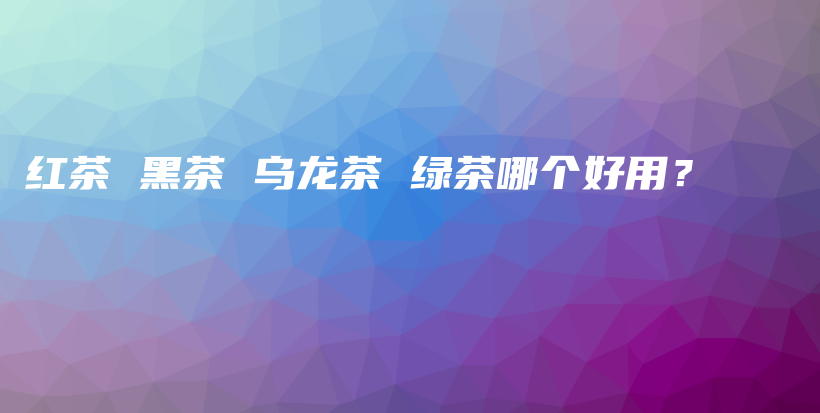 红茶 黑茶 乌龙茶 绿茶哪个好用?插图 红茶 黑茶 乌龙茶 绿茶哪个好用?插图