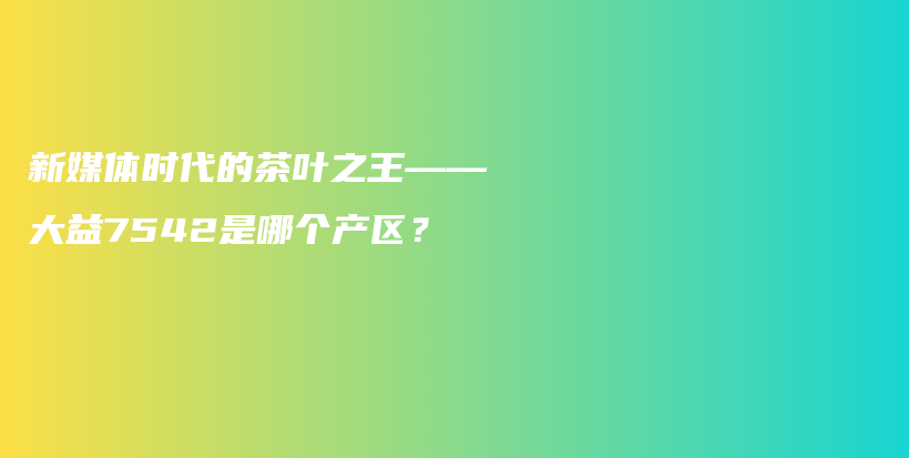 新媒体时代的茶叶之王——大益7542是哪个产区?插图 新媒体时代的茶叶之王——大益7542是哪个产区?插图