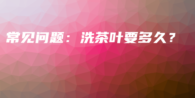常见问题：洗茶叶要多久？插图