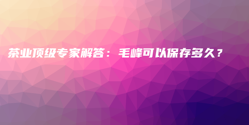 茶业顶级专家解答：毛峰可以保存多久？插图