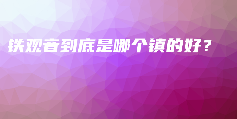 铁观音到底是哪个镇的好？插图