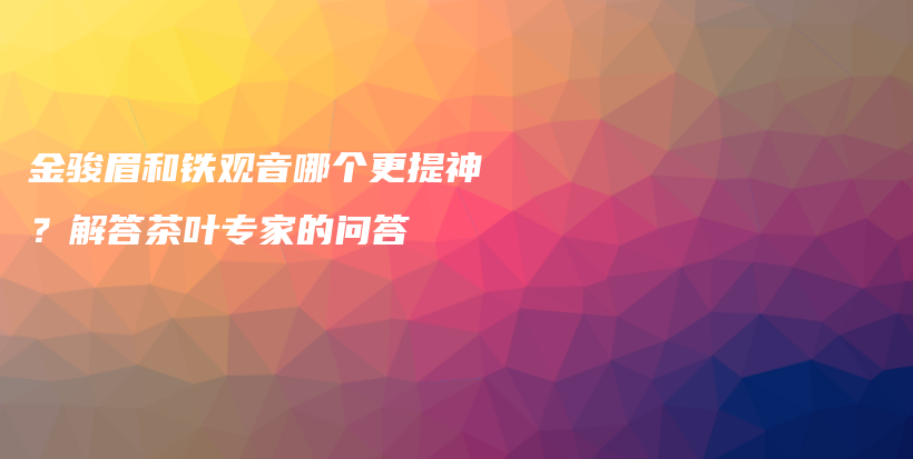 金骏眉和铁观音哪个更提神？解答茶叶专家的问答插图