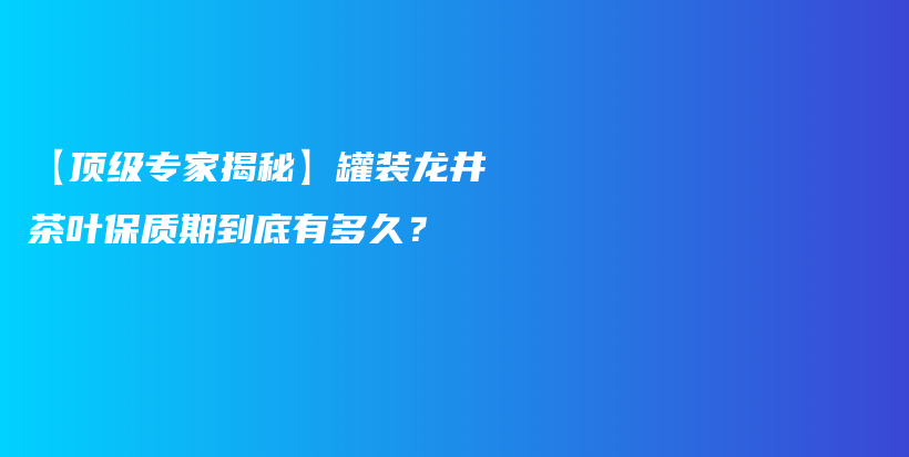 【顶级专家揭秘】罐装龙井茶叶保质期到底有多久？插图