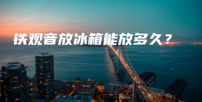 铁观音放冰箱能放多久？插图