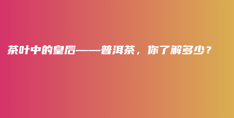 茶叶中的皇后——普洱茶,你了解多少?插图 茶叶中的皇后——普洱茶,你了解多少?插图
