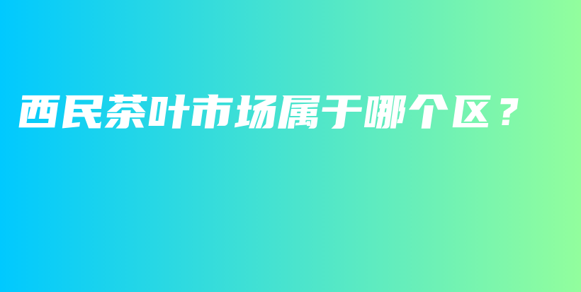 西民茶叶市场属于哪个区？插图