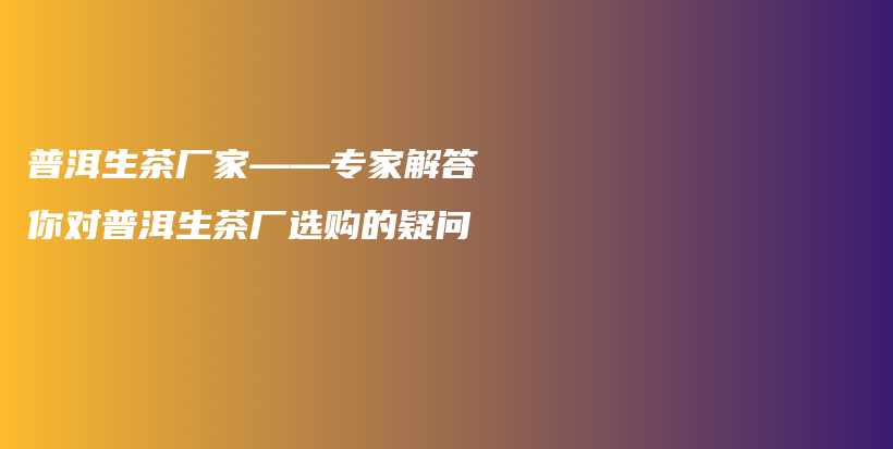普洱生茶厂家——专家解答你对普洱生茶厂选购的疑问插图