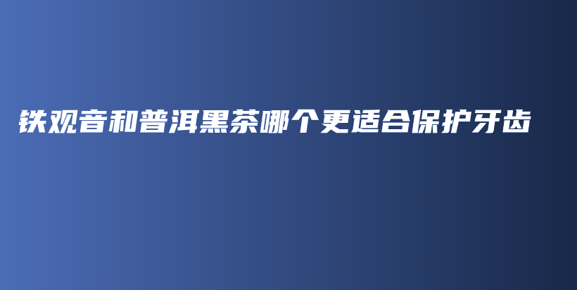 铁观音和普洱黑茶哪个更适合保护牙齿插图