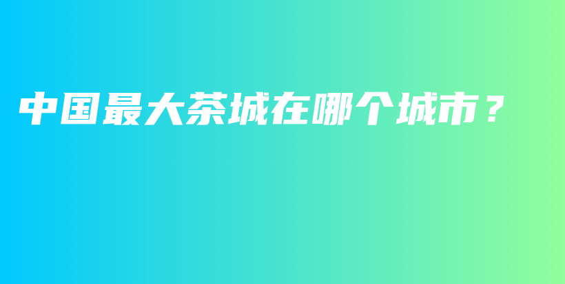 中国最大茶城在哪个城市？插图