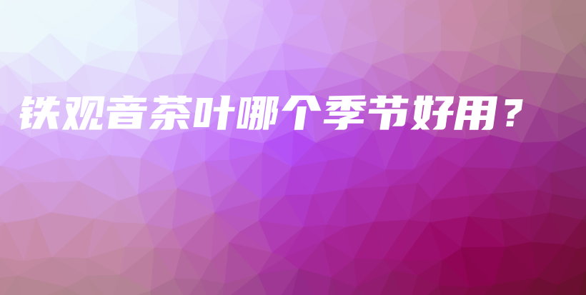 铁观音茶叶哪个季节好用?插图 铁观音茶叶哪个季节好用?插图