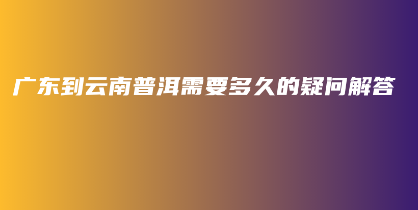 广东到云南普洱需要多久的疑问解答插图