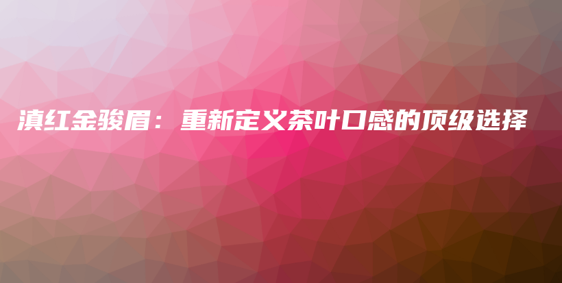 滇红金骏眉：重新定义茶叶口感的顶级选择插图