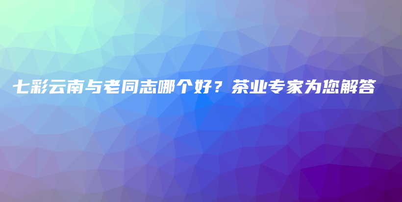 七彩云南与老同志哪个好？茶业专家为您解答插图