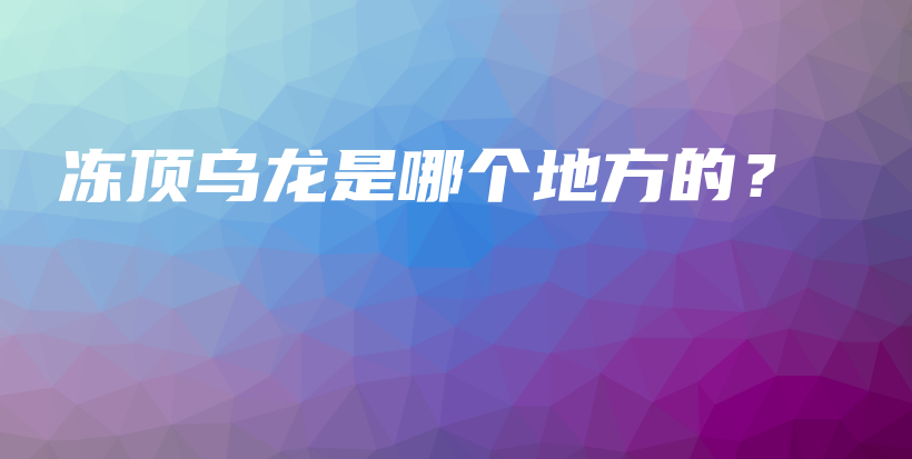 冻顶乌龙是哪个地方的？插图