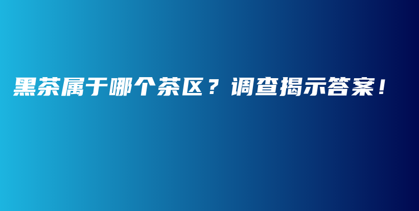 黑茶属于哪个茶区？调查揭示答案！插图