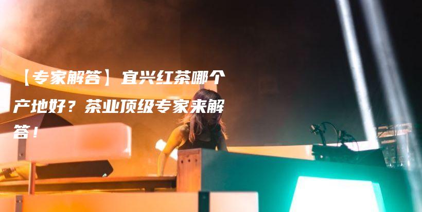 【专家解答】宜兴红茶哪个产地好？茶业顶级专家来解答！插图