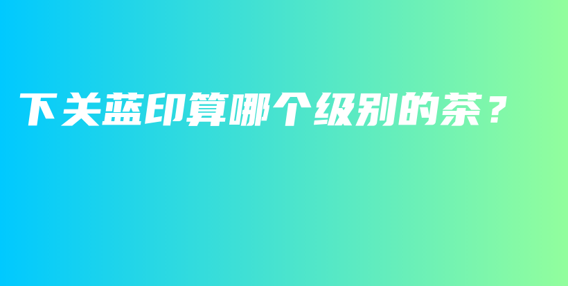 下关蓝印算哪个级别的茶？插图