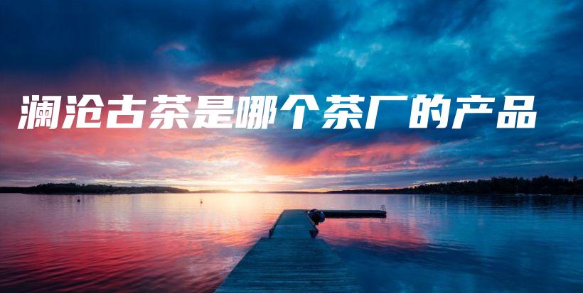 澜沧古茶是哪个茶厂的产品插图 澜沧古茶是哪个茶厂的产品插图