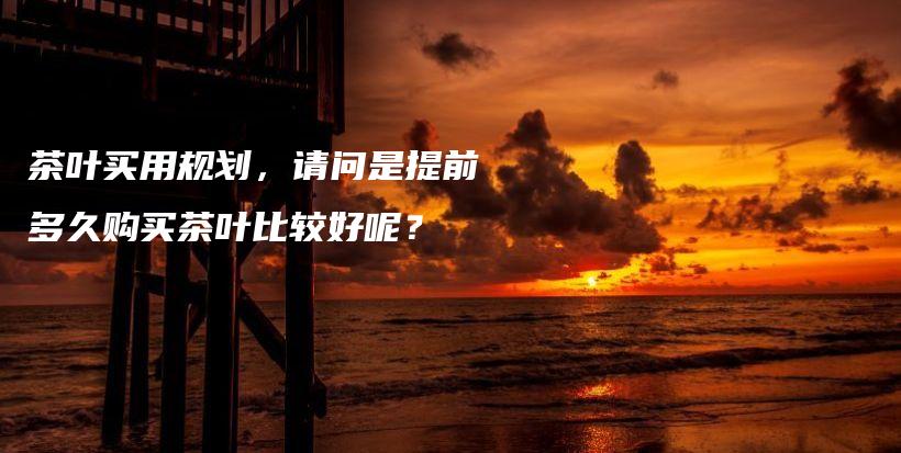 茶叶买用规划，请问是提前多久购买茶叶比较好呢？插图