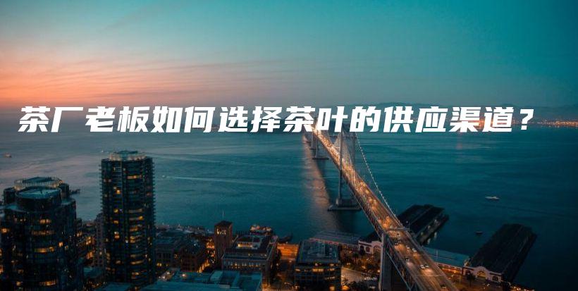 茶厂老板如何选择茶叶的供应渠道？插图