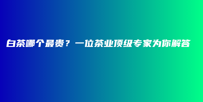 白茶哪个最贵？一位茶业顶级专家为你解答插图