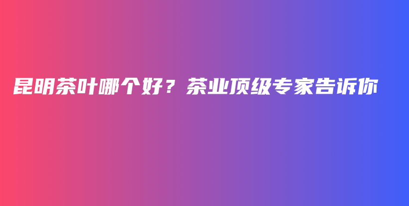 昆明茶叶哪个好？茶业顶级专家告诉你插图