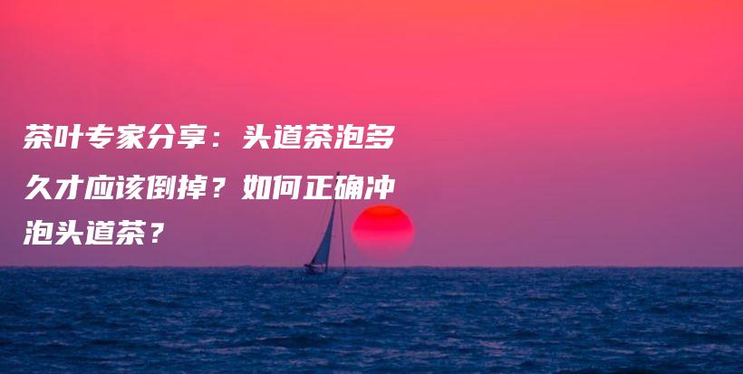 茶叶专家分享：头道茶泡多久才应该倒掉？如何正确冲泡头道茶？插图