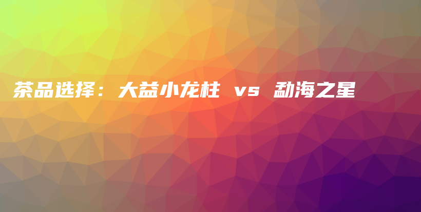 茶品选择：大益小龙柱 vs 勐海之星插图