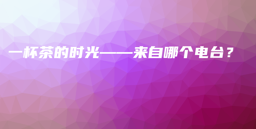 一杯茶的时光——来自哪个电台？插图