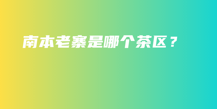 南本老寨是哪个茶区？插图