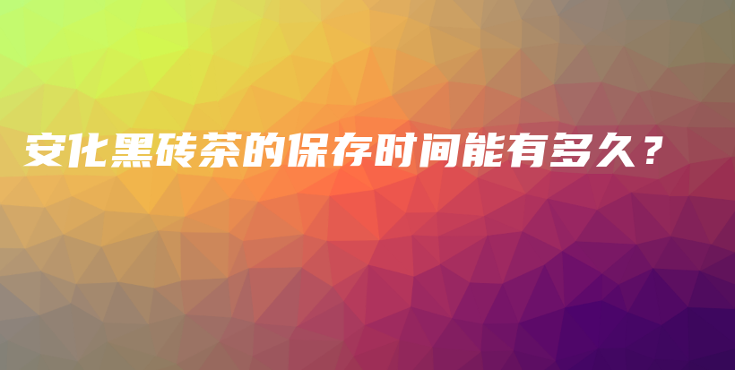 安化黑砖茶的保存时间能有多久？插图