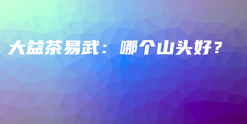 大益茶易武：哪个山头好？插图
