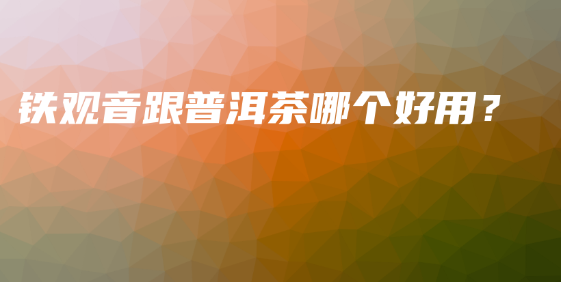 铁观音跟普洱茶哪个好用？插图