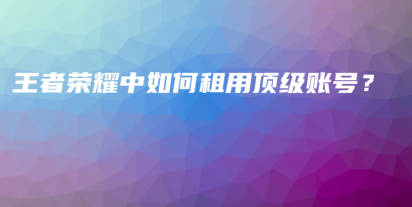 王者荣耀中如何租用顶级账号?插图 王者荣耀中如何租用顶级账号?插图