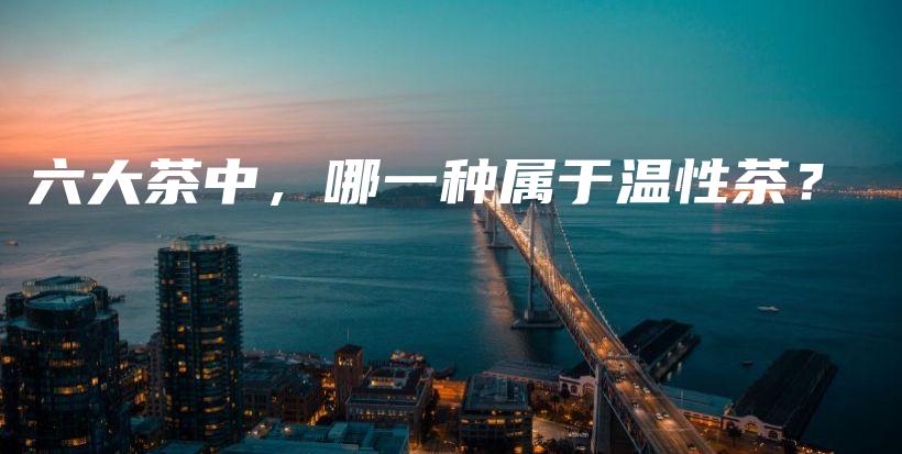 六大茶中,哪一种属于温性茶?插图 六大茶中,哪一种属于温性茶?插图