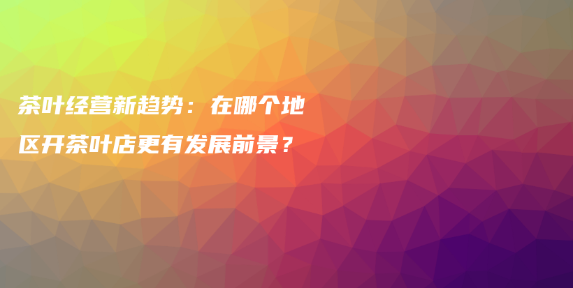 茶叶经营新趋势：在哪个地区开茶叶店更有发展前景？插图