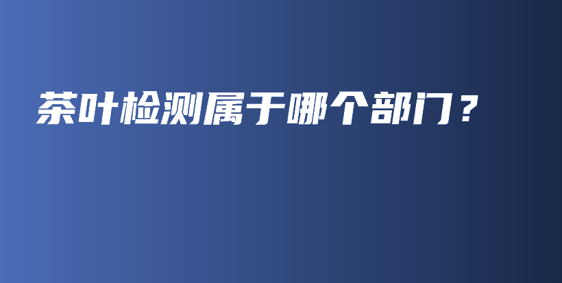 茶叶检测属于哪个部门？插图