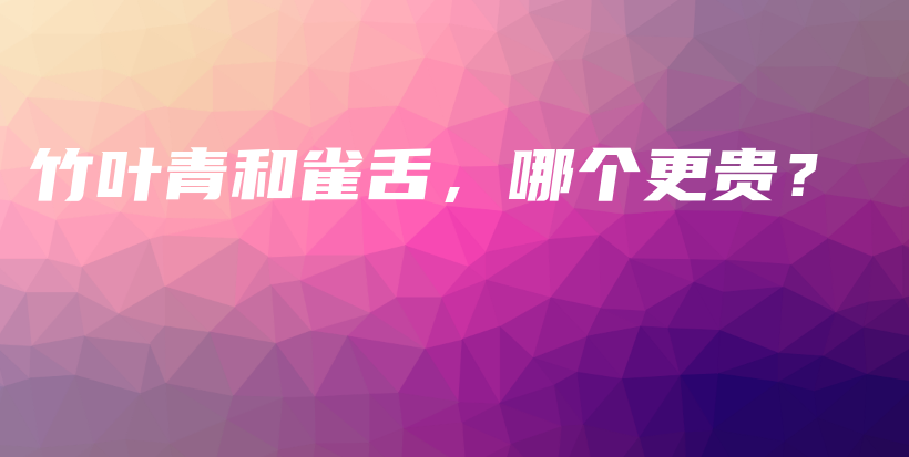 竹叶青和雀舌，哪个更贵？插图