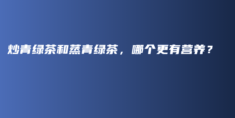 炒青绿茶和蒸青绿茶，哪个更有营养？插图