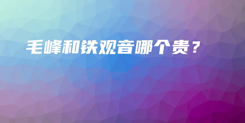 毛峰和铁观音哪个贵？插图