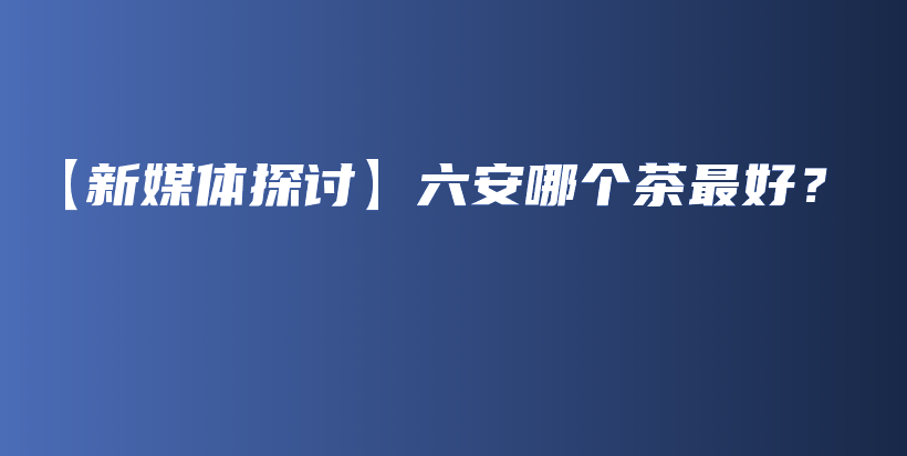 【新媒体探讨】六安哪个茶最好?插图 【新媒体探讨】六安哪个茶最好?插图