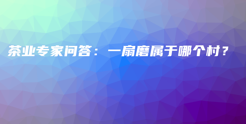茶业专家问答：一扇磨属于哪个村？插图