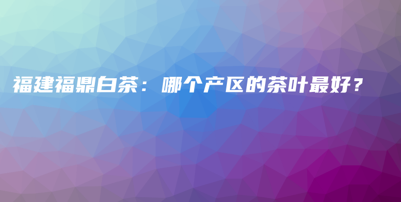福建福鼎白茶:哪个产区的茶叶最好?插图 福建福鼎白茶:哪个产区的茶叶最好?插图