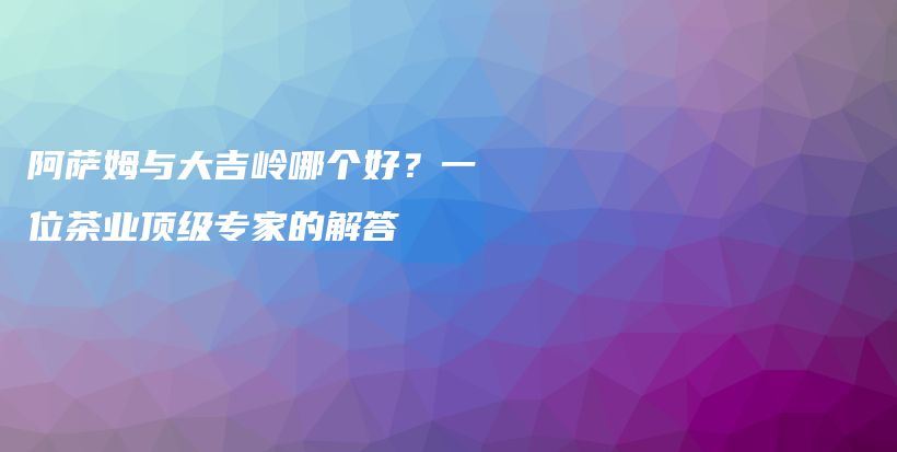 阿萨姆与大吉岭哪个好？一位茶业顶级专家的解答插图