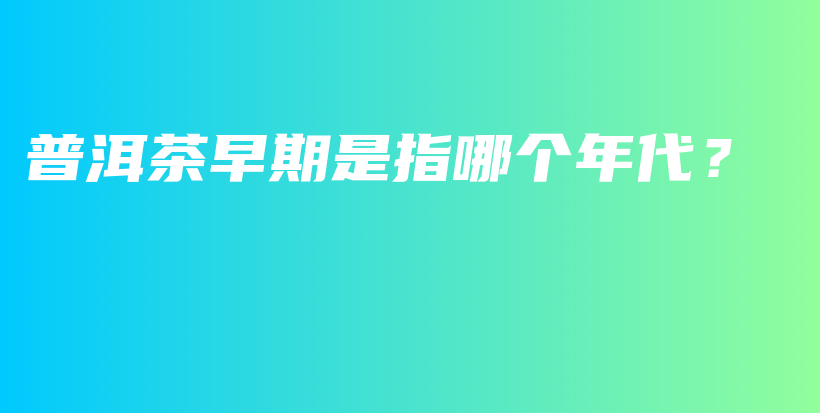 普洱茶早期是指哪个年代？插图