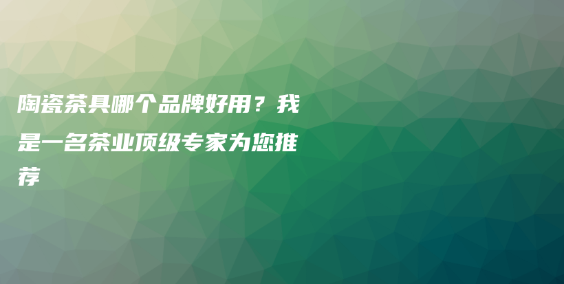 陶瓷茶具哪个品牌好用？我是一名茶业顶级专家为您推荐插图