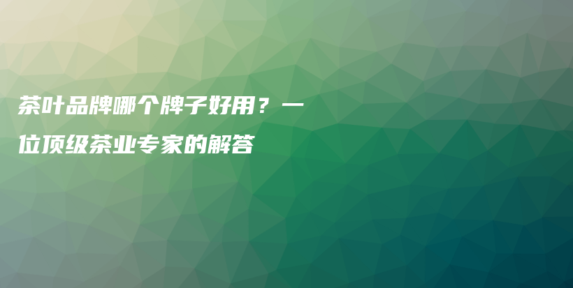 茶叶品牌哪个牌子好用？一位顶级茶业专家的解答插图
