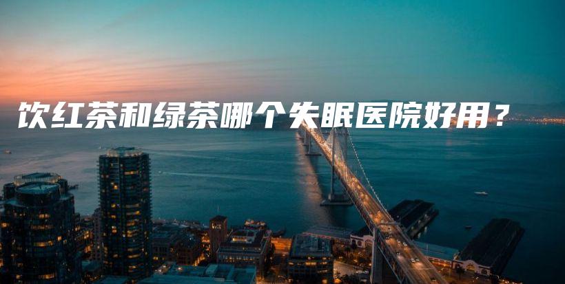 饮红茶和绿茶哪个失眠医院好用？插图